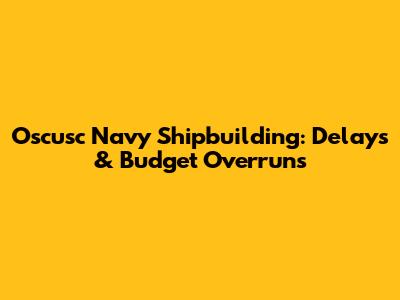 Oscusc Navy Shipbuilding: Delays & Budget Overruns