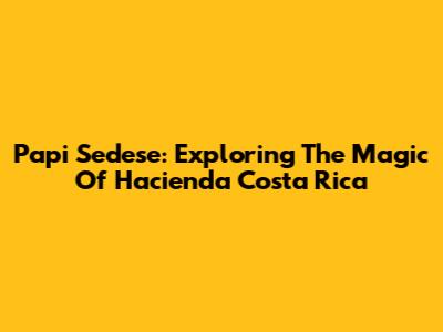 Papi Sedese: Exploring The Magic Of Hacienda Costa Rica