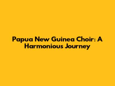 Papua New Guinea Choir: A Harmonious Journey