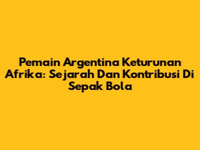 Pemain Argentina Keturunan Afrika: Sejarah Dan Kontribusi Di Sepak Bola