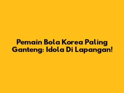 Pemain Bola Korea Paling Ganteng: Idola Di Lapangan!