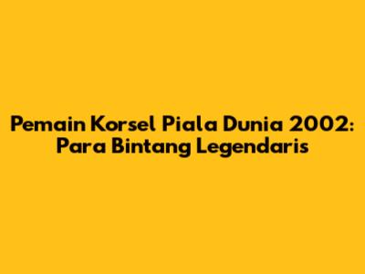 Pemain Korsel Piala Dunia 2002: Para Bintang Legendaris