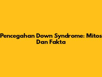 Pencegahan Down Syndrome: Mitos Dan Fakta