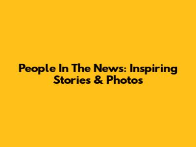 People In The News: Inspiring Stories & Photos