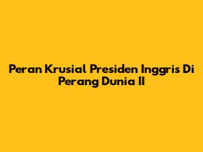 Peran Krusial Presiden Inggris Di Perang Dunia II