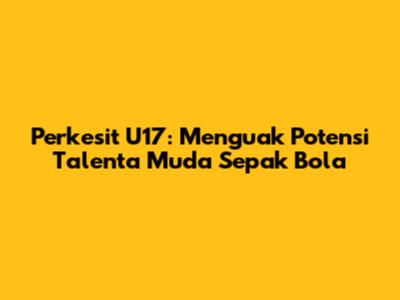 Perkesit U17: Menguak Potensi Talenta Muda Sepak Bola