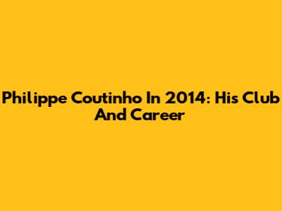 Philippe Coutinho In 2014: His Club And Career