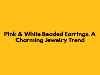 Pink & White Beaded Earrings: A Charming Jewelry Trend