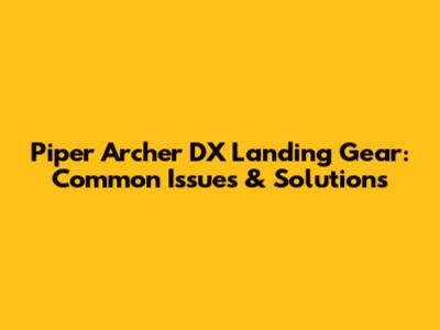 Piper Archer DX Landing Gear: Common Issues & Solutions