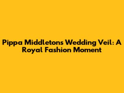 Pippa Middleton's Wedding Veil: A Royal Fashion Moment