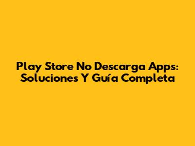 Play Store No Descarga Apps: Soluciones Y Guía Completa