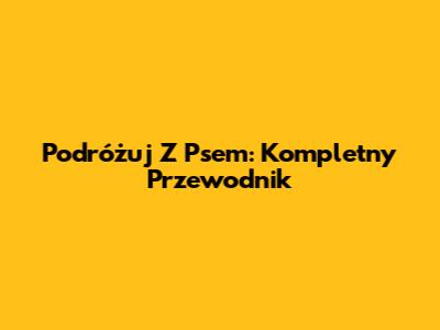 Podróżuj Z Psem: Kompletny Przewodnik