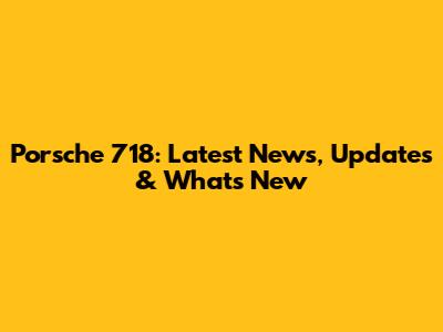 Porsche 718: Latest News, Updates & What's New