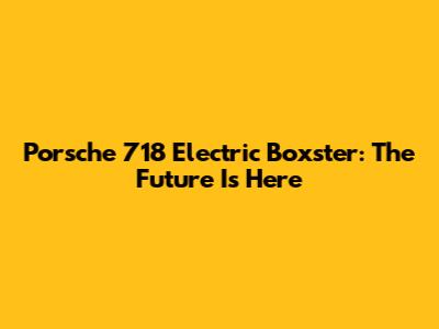 Porsche 718 Electric Boxster: The Future Is Here