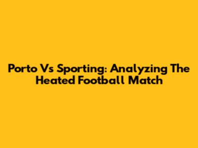 Porto Vs Sporting: Analyzing The Heated Football Match