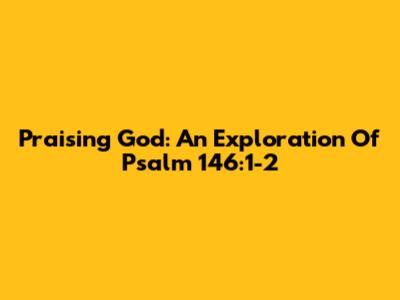 Praising God: An Exploration Of Psalm 146:1-2