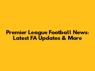 Premier League Football News: Latest FA Updates & More