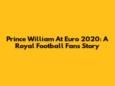 Prince William At Euro 2020: A Royal Football Fan's Story