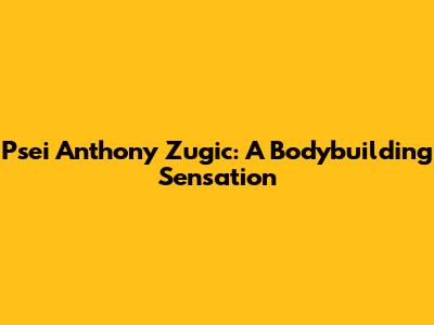 Psei Anthony Zugic: A Bodybuilding Sensation