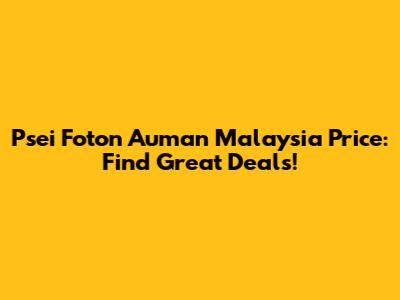 Psei Foton Auman Malaysia Price: Find Great Deals!