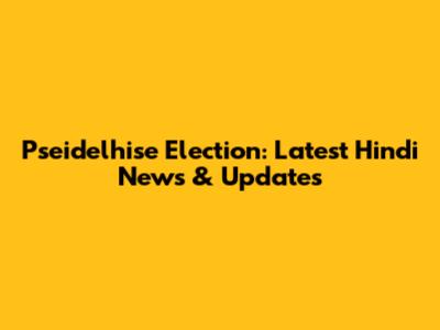 Pseidelhise Election: Latest Hindi News & Updates