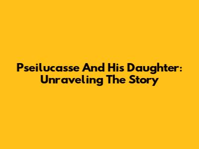 Pseilucasse And His Daughter: Unraveling The Story