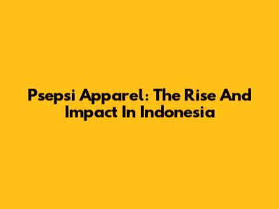 Psepsi Apparel: The Rise And Impact In Indonesia