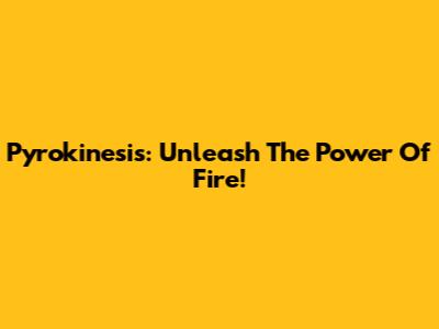 Pyrokinesis: Unleash The Power Of Fire!