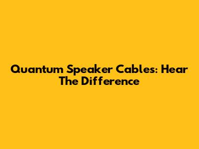 Quantum Speaker Cables: Hear The Difference