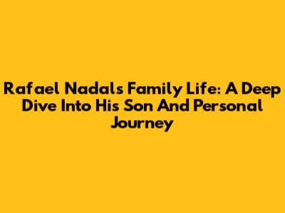 Rafael Nadal's Family Life: A Deep Dive Into His Son And Personal Journey