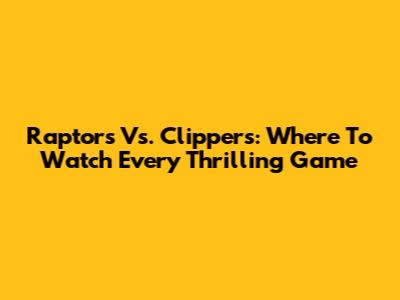 Raptors Vs. Clippers: Where To Watch Every Thrilling Game