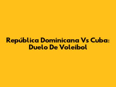 República Dominicana Vs Cuba: Duelo De Voleibol