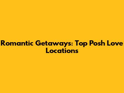 Romantic Getaways: Top Posh Love Locations
