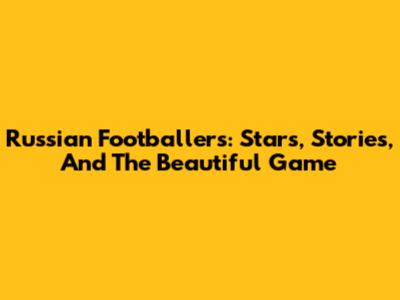 Russian Footballers: Stars, Stories, And The Beautiful Game