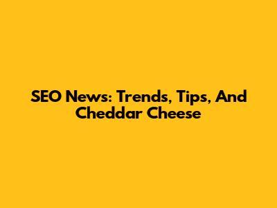 SEO News: Trends, Tips, And Cheddar Cheese