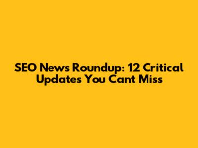 SEO News Roundup: 12 Critical Updates You Can't Miss