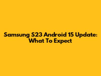 Samsung S23 Android 15 Update: What To Expect