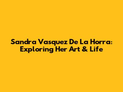 Sandra Vasquez De La Horra: Exploring Her Art & Life