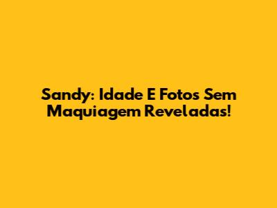 Sandy: Idade E Fotos Sem Maquiagem Reveladas!