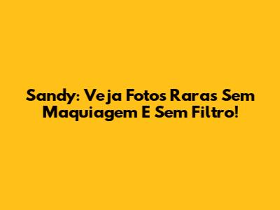 Sandy: Veja Fotos Raras Sem Maquiagem E Sem Filtro!