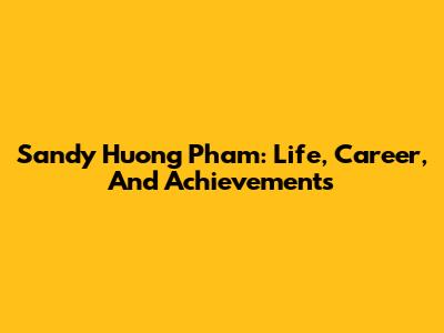 Sandy Huong Pham: Life, Career, And Achievements