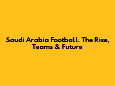 Saudi Arabia Football: The Rise, Teams & Future