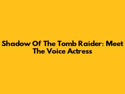 Shadow Of The Tomb Raider: Meet The Voice Actress