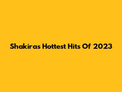 Shakira's Hottest Hits Of 2023