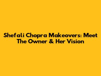 Shefali Chopra Makeovers: Meet The Owner & Her Vision
