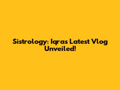 Sistrology: Iqra's Latest Vlog Unveiled!