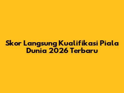 Skor Langsung Kualifikasi Piala Dunia 2026 Terbaru