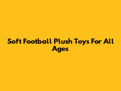 Soft Football Plush Toys For All Ages