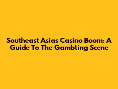 Southeast Asia's Casino Boom: A Guide To The Gambling Scene