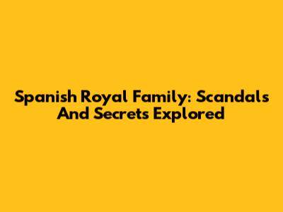 Spanish Royal Family: Scandals And Secrets Explored